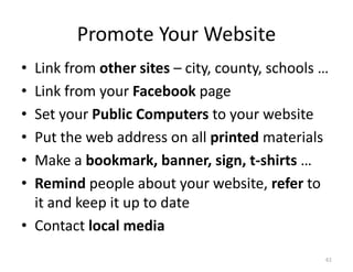Promote Your Website
• Link from other sites – city, county, schools …
• Link from your Facebook page
• Set your Public Computers to your website
• Put the web address on all printed materials
• Make a bookmark, banner, sign, t-shirts …
• Remind people about your website, refer to
  it and keep it up to date
• Contact local media
                                                61
 