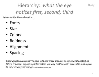 Hierarchy: what the eye                                                   Design


            notices first, second, third
Maintain the Hierarchy with:

  •   Fonts
  •   Size
  •   Colors
  •   Boldness
  •   Alignment
  •   Spacing
  Good visual hierarchy isn’t about wild and crazy graphics or the newest photoshop
  filters, it’s about organizing information in a way that’s usable, accessible, and logical
  to the everyday site visitor. – from webdesign.tutsplus.com

                                                                                               7
 