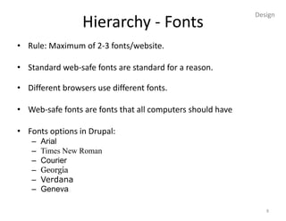 Design
                 Hierarchy - Fonts
• Rule: Maximum of 2-3 fonts/website.

• Standard web-safe fonts are standard for a reason.

• Different browsers use different fonts.

• Web-safe fonts are fonts that all computers should have

• Fonts options in Drupal:
   –   Arial
   –   Times New Roman
   –   Courier
   –   Georgia
   –   Verdana
   –   Geneva

                                                               8
 