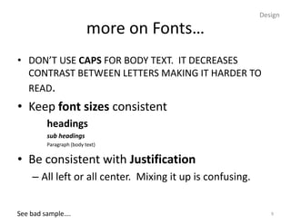 Design

                         more on Fonts…
• DON’T USE CAPS FOR BODY TEXT. IT DECREASES
  CONTRAST BETWEEN LETTERS MAKING IT HARDER TO
  READ.
• Keep font sizes consistent
        headings
        sub headings
        Paragraph (body text)


• Be consistent with Justification
    – All left or all center. Mixing it up is confusing.


See bad sample….                                              9
 
