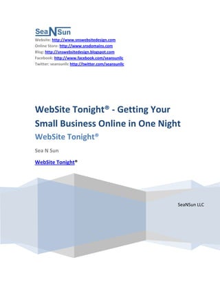 Website: http://www.snswebsitedesign.com
Online Store: http://www.snsdomains.com
Blog: http://snswebsitedesign.blogspot.com
Facebook: http://www.facebook.com/seansunllc
Twitter: seansunllc http://twitter.com/seansunllc




WebSite Tonight® - Getting Your
Small Business Online in One Night
WebSite Tonight®
Sea N Sun

WebSite Tonight®




                                                    SeaNSun LLC
 