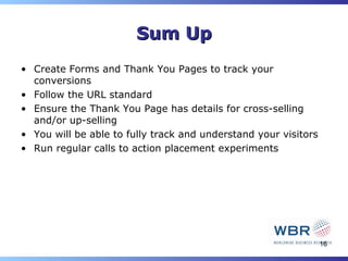 Sum Up
• Create Forms and Thank You Pages to track your
  conversions
• Follow the URL standard
• Ensure the Thank You Page has details for cross-selling
  and/or up-selling
• You will be able to fully track and understand your visitors
• Run regular calls to action placement experiments




                                                                 16
 