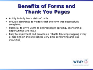 Benefits of Forms and
            Thank You Pages
• Ability to fully track visitors’ path
• Provide assurance to visitors that the form was successfully
  completed
• Potential to drive users to desired pages (pricing, sponsorship
  opportunities and etc.)
• Easy to implement and provides a reliable tracking (tagging every
  e-mail link on the site can be very time consuming and less
  accurate)




                                                                  2
 