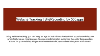 Website Tracking | SiteRecording by 500apps
Using website tracking, you can keep an eye on how visitors interact with your site and discover
which features are most popular. You can create targeted audiences that, after taking certain
actions on your website, will get email newsletters or personalised web push notifications.
 