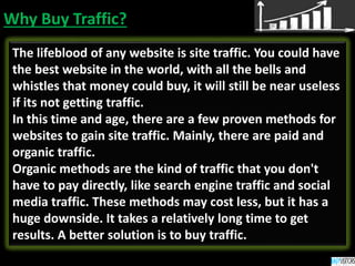 Why Buy Traffic?
The lifeblood of any website is site traffic. You could have
the best website in the world, with all the bells and
whistles that money could buy, it will still be near useless
if its not getting traffic.
In this time and age, there are a few proven methods for
websites to gain site traffic. Mainly, there are paid and
organic traffic.
Organic methods are the kind of traffic that you don't
have to pay directly, like search engine traffic and social
media traffic. These methods may cost less, but it has a
huge downside. It takes a relatively long time to get
results. A better solution is to buy traffic.
 