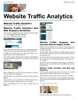 January 14th, 2014

Published by: nzodoist

Website Traffic Analytics
Website Traffic Analytics
By websitetrafficanalytics1 on January 8th, 2014

Website Traffic Analytics And
Web Analytics Solutions
” The Secret To A High Performance Website Is First To Admit
That “Your Opinion Doesn’t Matter“
Your Visitors Will Tell You What To Do.

Website Traffic Analytics And
Increase Search Engine Traffic
This is the most remarkable proven way to high performance
website. The most part about this is that this tools are free.

This is the most brilliant way to improve your website and
get high conversion rates, over 200,000 online marketer are
currently using this

So while you’re reading this, put your credit cards in your
pocket because there is nothing to sell.

method. Make using these tools your daily habit and watch
your email like a hawk. Your conversion rates will actually go
up, its easy-to-use

Over 60,000 online marketers have attested to this effective
method to determine what works and what doesn’t and how
to improve it.

and you can have this set up and running in 5 minutes. There
are several types of websitetrafficanalytics. Listed below is a
few of them.
You’ll never hire a web designer, programmer or a developer.
These tools have been tested and its incredible what you can
do with them.

Website Traffic Analytics And Web Log
Analytics
Plain and simple, if you can’t track your customers or visitors,
you can’t know what to improve.

We have both together the best of the best. You should
research these tools and apply them in your business.

How this risk free, no cost and powerful tool works is you track.
How?

Most of the time the questions we get is “how do i use them”

using analytics tool, you probably heard of this before but you
either took it likely or didn’t apply it to your website

Well we have set up a program none as Blog Beast that actually
shows you step by step how to use and apply these tools in your
business

and it is completely free to use, and it makes all lot of
difference.

It doesn’t matter what business you’re in you will love it.
1

 