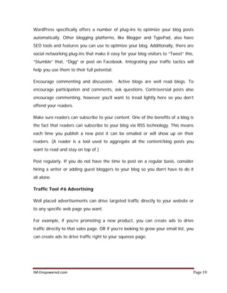 IM-Empowered.com Page 19
WordPress specifically offers a number of plug-ins to optimize your blog posts
automatically. Other blogging platforms, like Blogger and TypePad, also have
SEO tools and features you can use to optimize your blog. Additionally, there are
social networking plug-ins that make it easy for your blog visitors to “Tweet” this,
“Stumble” that, “Digg” or post on Facebook. Integrating your traffic tactics will
help you use them to their full potential.
Encourage commenting and discussion. Active blogs are well read blogs. To
encourage participation and comments, ask questions. Controversial posts also
encourage commenting, however you’ll want to tread lightly here so you don’t
offend your readers.
Make sure readers can subscribe to your content. One of the benefits of a blog is
the fact that readers can subscribe to your blog via RSS technology. This means
each time you publish a new post it can be emailed or will show up on their
readers. (A reader is a tool used to aggregate all the content/blog posts you
want to read and stay on top of.)
Post regularly. If you do not have the time to post on a regular basis, consider
hiring a writer or adding guest bloggers to your blog so you don’t have to do it
all alone.
Traffic Tool #6 Advertising
Well placed advertisements can drive targeted traffic directly to your website or
to any specific web page you want.
For example, if you’re promoting a new product, you can create ads to drive
traffic directly to that sales page. OR if you’re looking to grow your email list, you
can create ads to drive traffic right to your squeeze page.
 
