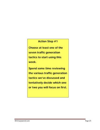 IM-Empowered.com Page 25
Action Step #1
Choose at least one of the
seven traffic generation
tactics to start using this
week.
Spend some time reviewing
the various traffic generation
tactics we’ve discussed and
tentatively decide which one
or two you will focus on first.
 