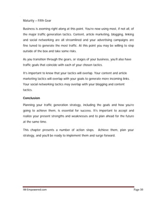 IM-Empowered.com Page 30
Maturity – Fifth Gear
Business is zooming right along at this point. You’re now using most, if not all, of
the major traffic generation tactics. Content, article marketing, blogging, linking
and social networking are all streamlined and your advertising campaigns are
fine tuned to generate the most traffic. At this point you may be willing to step
outside of the box and take some risks.
As you transition through the gears, or stages of your business, you’ll also have
traffic goals that coincide with each of your chosen tactics.
It’s important to know that your tactics will overlap. Your content and article
marketing tactics will overlap with your goals to generate more incoming links.
Your social networking tactics may overlap with your blogging and content
tactics.
Conclusion
Planning your traffic generation strategy, including the goals and how you’re
going to achieve them, is essential for success. It’s important to accept and
realize your present strengths and weaknesses and to plan ahead for the future
at the same time.
This chapter presents a number of action steps. Achieve them, plan your
strategy, and you’ll be ready to implement them and surge forward.
 
