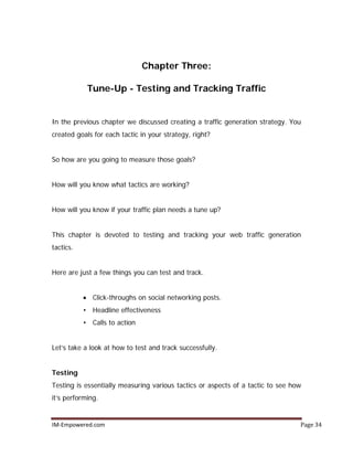 IM-Empowered.com Page 34
Chapter Three:
Tune-Up - Testing and Tracking Traffic
In the previous chapter we discussed creating a traffic generation strategy. You
created goals for each tactic in your strategy, right?
So how are you going to measure those goals?
How will you know what tactics are working?
How will you know if your traffic plan needs a tune up?
This chapter is devoted to testing and tracking your web traffic generation
tactics.
Here are just a few things you can test and track.
• Click-throughs on social networking posts.
• Headline effectiveness
• Calls to action
Let’s take a look at how to test and track successfully.
Testing
Testing is essentially measuring various tactics or aspects of a tactic to see how
it’s performing.
 