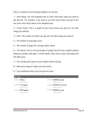 IM-Empowered.com Page 38
Here’s a rundown of what Google Analytics can tell you:
1 – Date Range. Use this dropdown box to select what date range you want to
get data for. For example, if you want to see how many visitors you got in the
last week select those dates in the dropdown box.
2 – Visitor Graph. This is a graph of how many visitors you got over the date
range you selected.
3 – Visits. The number of visitors you got over the date range you selected.
4 – The number of web page views.
5 – The number of pages the average visitor visited.
6 – The bounce rate is the percentage of people who left your website without
looking at another web page. In other words, they came to your front page and
left right away.
7 – The average time spent on your website before leaving.
8 – What percentage of visitors are new visitors.
9 – Your dashboard where you can get more data.
 