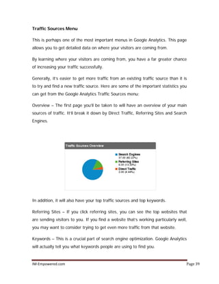 IM-Empowered.com Page 39
Traffic Sources Menu
This is perhaps one of the most important menus in Google Analytics. This page
allows you to get detailed data on where your visitors are coming from.
By learning where your visitors are coming from, you have a far greater chance
of increasing your traffic successfully.
Generally, it’s easier to get more traffic from an existing traffic source than it is
to try and find a new traffic source. Here are some of the important statistics you
can get from the Google Analytics Traffic Sources menu:
Overview – The first page you’ll be taken to will have an overview of your main
sources of traffic. It’ll break it down by Direct Traffic, Referring Sites and Search
Engines.
In addition, it will also have your top traffic sources and top keywords.
Referring Sites – If you click referring sites, you can see the top websites that
are sending visitors to you. If you find a website that’s working particularly well,
you may want to consider trying to get even more traffic from that website.
Keywords – This is a crucial part of search engine optimization. Google Analytics
will actually tell you what keywords people are using to find you.
 