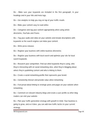 IM-Empowered.com Page 44
Do - Make sure your keywords are included in the first paragraph, in your
headings and in your title and meta tags.
Do – Use analytics to help you stay on top of your traffic results
Do – Make your content easy to read online
Do – Categorize and tag your content appropriately when using article
directories, YouTube and iTunes
Do – Tag your audio and video on your website and include descriptions with
keywords so the search engines can index your content
Do – Write press releases
Do – Register your business with online business directories
Do – Register your business with local search and optimize your site for local
search keywords
Do – Research your competition. Find out what keywords they’re using, who
they’re interacting with on social networking sites, what they’re blogging about,
where they’re publishing content and who is linking to them.
Do – Create a social networking profile that represents your brand
Do – Consistently interact and provide value when networking
Do – Feel proud about linking to strategic posts and pages on your website when
networking
Do – Comment on relevant industry blogs and create a user profile so other blog
readers can visit your website
Do – Plan your traffic generation strategy with growth in mind. Your business is
going to grow, and as it does, you can add new traffic tactics to your current
strategy.
 