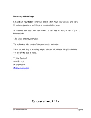 IM-Empowered.com Page 49
Necessary Action Steps
Set aside an hour today, tomorrow, and/or a few hours this weekend and work
through the questions, activities and exercises in this book.
Write down your steps and your answers – they’ll be an integral part of your
business plan.
Take action and move forward.
The action you take today affects your success tomorrow.
You’re on your way to achieving all you envision for yourself and your business.
You are on the road to riches.
To Your Success!
--Phil Springer
IM-Empowered
IM-Empowered.com
Resources and Links
 