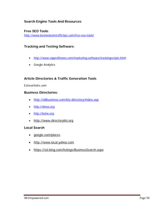IM-Empowered.com Page 50
Search Engine Tools And Resources
Free SEO Tools:
http://www.bestwebsitetraffictips.com/free-seo-tools/
Tracking and Testing Software:
• http://www.vipprofitzone.com/marketing-software/trackingscripts.html
• Google Analytics
Article Directories & Traffic Generation Tools
Ezinearticles.com
Business Directories:
• http://allbusiness.com/biz-directory/index.asp
• http://dmoz.org
• http://botw.org.
• http://www.directorylist.org
Local Search
• google.com/places
• http://www.local.yahoo.com
• https://ssl.bing.com/listings/BusinessSearch.aspx
 