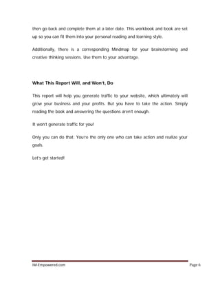 IM-Empowered.com Page 6
then go back and complete them at a later date. This workbook and book are set
up so you can fit them into your personal reading and learning style.
Additionally, there is a corresponding Mindmap for your brainstorming and
creative thinking sessions. Use them to your advantage.
What This Report Will, and Won’t, Do
This report will help you generate traffic to your website, which ultimately will
grow your business and your profits. But you have to take the action. Simply
reading the book and answering the questions aren’t enough.
It won’t generate traffic for you!
Only you can do that. You’re the only one who can take action and realize your
goals.
Let’s get started!
 