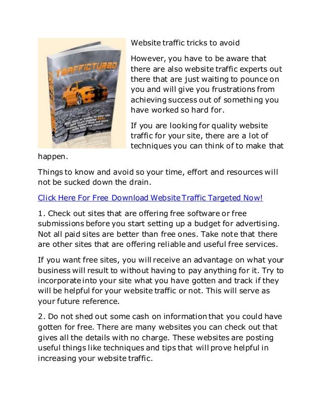 Website traffic tricks to avoid
However, you have to be aware that
there are also website traffic experts out
there that are just waiting to pounce on
you and will give you frustrations from
achieving success out of something you
have worked so hard for.
If you are looking for quality website
traffic for your site, there are a lot of
techniques you can think of to make that
happen.
Things to know and avoid so your time, effort and resources will
not be sucked down the drain.
Click Here For Free Download Website Traffic Targeted Now!
1. Check out sites that are offering free software or free
submissions before you start setting up a budget for advertising.
Not all paid sites are better than free ones. Take note that there
are other sites that are offering reliable and useful free services.
If you want free sites, you will receive an advantage on what your
business will result to without having to pay anything for it. Try to
incorporate into your site what you have gotten and track if they
will be helpful for your website traffic or not. This will serve as
your future reference.
2. Do not shed out some cash on information that you could have
gotten for free. There are many websites you can check out that
gives all the details with no charge. These websites are posting
useful things like techniques and tips that will prove helpful in
increasing your website traffic.
 