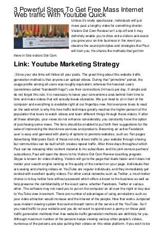 3 Powerful Steps To Get Free Mass Internet
Web traffic With Youtube Quick
Unless it's really spectacular, individuals will just
move past a lengthy video for something shorter.
Visitors Dot Com Review isn't a rip-off and it may
definitely enable you to drive extra visitors and assist
you grow your on-line business in the event you
observe the sound principles and strategies that Paul
will train you. He shares the methods that got him
there in Site visitors Dot Com.
Link: Youtube Marketing Strategy
. Since your site links will follow all your posts. The great thing about this website traffic
generation method is that anyone can upload videos. During that "primetime" period, the
usage profile among all users was roughly equivalent, whereas the heaviest users
(sometimes called "bandwidth hogs") use their connections 24 hours per day. It simple and
do not forget this rule. It is necessary to leave your convenience area behind from time to
time and make videos that will actually break obstacles. We just need to sit in front of the
computer and everything is available right at our fingertips now. Not everyone loves to read
on the web which is why this free traffic technique greatly reaches the higher percent of the
population that loves to watch videos and learn different things through these videos. If after
all these attempts, your views do not enhance considerably, you constantly have the option
of purchasing some views. The fans should be enabled to put forth their suggestions for the
sake of improvising the brand-new services and products. Becoming an active Facebook
user is easy and garnered with plenty of options to promote websites, such as: Fan pages
Advertising Wall posts Each of these not only drives traffic to your website through sharing
but communities can be built which creates repeat traffic. After three days throughout which
Paul can be releasing killer content material to his subscribers and his joint-venture partners'
subscribers, Paul will open the doors to his Visitors Dot Com Review coaching program.
Skype is known for video chatting. Visitors will go to the page that loads faster and it does not
matter your search engine ranking or the quality of the content on your page. Individuals that
are seeing and sharing videos on YouTube are regular individuals, and they immediately get
excited with excellent quality videos. For other social networks such as Twitter, a much better
choice is to buy twitter fans without password which offers a boost to the business as well as
help preserve the confidentiality of the exact same. whether Facebook, Twitter or various
other. The software may not need you to put on the computer on all over the night or day due
to YouTube view increment. There are number of advantages of using annotations such as
your video attraction would increase and the interest of the people. How that works Jumpstart
uses modern viewing system that cannot breach terms of the service of the YouTube. So if
you need traffic to your website and you do not want to spend even a penny on those paid
traffic generation methods then free website traffic generation methods are definitely for you.
Although maximum number of the persons keeps viewing various other people's videos,
numerous of the persons are also putting their videos on this video platform. If you wish to be
 