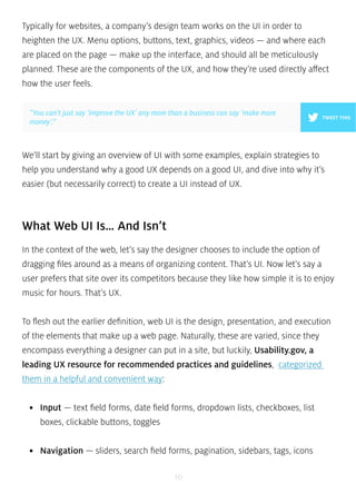 Typically for websites, a company’s design team works on the UI in order to 
heighten the UX. Menu options, buttons, text, graphics, videos — and where each 
are placed on the page — make up the interface, and should all be meticulously 
planned. These are the components of the UX, and how they’re used directly affect 
how the user feels. 
We’ll start by giving an overview of UI with some examples, explain strategies to 
help you understand why a good UX depends on a good UI, and dive into why it’s 
easier (but necessarily correct) to create a UI instead of UX. 
What Web UI Is… And Isn’t 
In the context of the web, let’s say the designer chooses to include the option of 
dragging files around as a means of organizing content. That’s UI. Now let’s say a 
user prefers that site over its competitors because they like how simple it is to enjoy 
music for hours. That’s UX. 
To flesh out the earlier definition, web UI is the design, presentation, and execution 
of the elements that make up a web page. Naturally, these are varied, since they 
encompass everything a designer can put in a site, but luckily, Usability.gov, a 
leading UX resource for recommended practices and guidelines, categorized 
them in a helpful and convenient way: 
• Input — text field forms, date field forms, dropdown lists, checkboxes, list 
boxes, clickable buttons, toggles 
• Navigation — sliders, search field forms, pagination, sidebars, tags, icons 
10 
TWEET THIS 
”You can’t just say ‘improve the UX’ any more than a business can say ‘make more 
money’.” 
 
