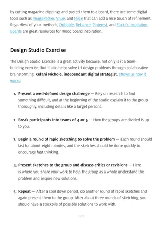 by cutting magazine clippings and pasted them to a board, there are some digital 
tools such as ImagePacker, Vhue, and Niice that can add a nice touch of refinement. 
Regardless of your methods, Dribbble, Behance, Pinterest, and Flickr’s Inspiration 
Boards are great resources for mood board inspiration. 
Design Studio Exercise 
The Design Studio Exercise is a great activity because, not only is it a team-building 
exercise, but it also helps solve UI design problems through collaborative 
brainstorming. Kelani Nichole, independant digital strategist, shows us how it 
works: 
1. Present a well-defined design challenge — Rely on research to find 
something difficult, and at the beginning of the studio explain it to the group 
thoroughly, including details like a target persona. 
2. Break participants into teams of 4 or 5 — How the groups are divided is up 
to you. 
3. Begin a round of rapid sketching to solve the problem — Each round should 
last for about eight minutes, and the sketches should be done quickly to 
encourage fast thinking. 
4. Present sketches to the group and discuss critics or revisions — Here 
is where you share your work to help the group as a whole understand the 
problem and inspire new solutions. 
5. Repeat — After a cool down period, do another round of rapid sketches and 
again present them to the group. After about three rounds of sketching, you 
should have a stockpile of possible solutions to work with. 
101 
 