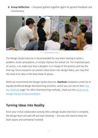 6. Group Reflection — Everyone gathers together again for general feedback and 
commentary. 
source: Stanford Design School 
The Design Studio Exercise is recommended for any team looking to solve a 
problem, build camaraderie, or simply improve the overall UX. The important part, 
of course, is to make sure that a designer is in charge of the process and has the 
final say. Since everyone can present ideas (even non-design folks), you may find 
the seed of an idea in the least likely of places. 
While we recommend the Design Studio Exercise, Stanford compiled a small list of 
equally beneficial design brainstorming activities, which you can see on their Use 
Our Methods page. For other brainstorming methods, check out the Guide to UX 
Design Process & Documentation. 
Turning Ideas Into Reality 
Once your initial collaborative activity (like a Design Studio exercise) is complete, 
the design team will split off and start iterating — but you still need to keep the 
team aware and somewhat involved. 
102 
 