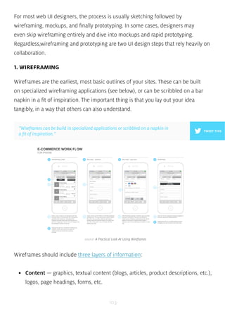 For most web UI designers, the process is usually sketching followed by 
wireframing, mockups, and finally prototyping. In some cases, designers may 
even skip wireframing entirely and dive into mockups and rapid prototyping. 
Regardless,wireframing and prototyping are two UI design steps that rely heavily on 
collaboration. 
1. WIREFRAMING 
Wireframes are the earliest, most basic outlines of your sites. These can be built 
on specialized wireframing applications (see below), or can be scribbled on a bar 
napkin in a fit of inspiration. The important thing is that you lay out your idea 
tangibly, in a way that others can also understand. 
”Wireframes can be build in specialized applications or scribbled on a napkin in 
a fit of inspiration.” 
source: A Practical Look At Using Wireframes 
Wireframes should include three layers of information: 
• Content — graphics, textual content (blogs, articles, product descriptions, etc.), 
logos, page headings, forms, etc. 
103 
TWEET THIS 
 
