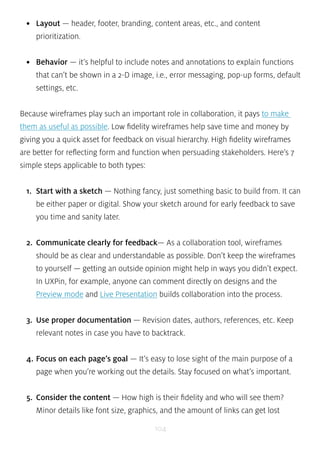 • Layout — header, footer, branding, content areas, etc., and content 
prioritization. 
• Behavior — it’s helpful to include notes and annotations to explain functions 
that can’t be shown in a 2-D image, i.e., error messaging, pop-up forms, default 
settings, etc. 
Because wireframes play such an important role in collaboration, it pays to make 
them as useful as possible. Low fidelity wireframes help save time and money by 
giving you a quick asset for feedback on visual hierarchy. High fidelity wireframes 
are better for reflecting form and function when persuading stakeholders. Here’s 7 
simple steps applicable to both types: 
1. Start with a sketch — Nothing fancy, just something basic to build from. It can 
be either paper or digital. Show your sketch around for early feedback to save 
you time and sanity later. 
2. Communicate clearly for feedback— As a collaboration tool, wireframes 
should be as clear and understandable as possible. Don’t keep the wireframes 
to yourself — getting an outside opinion might help in ways you didn’t expect. 
In UXPin, for example, anyone can comment directly on designs and the 
Preview mode and Live Presentation builds collaboration into the process. 
3. Use proper documentation — Revision dates, authors, references, etc. Keep 
relevant notes in case you have to backtrack. 
4. Focus on each page’s goal — It’s easy to lose sight of the main purpose of a 
page when you’re working out the details. Stay focused on what’s important. 
5. Consider the content — How high is their fidelity and who will see them? 
Minor details like font size, graphics, and the amount of links can get lost 
104 
 