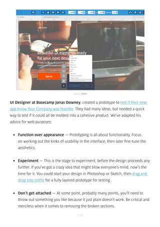 source: UXPin 
UI Designer at Basecamp Jonas Downey, created a prototype to test if their new 
app Know Your Company was feasible. They had many ideas, but needed a quick 
way to test if it could all be molded into a cohesive product. We’ve adapted his 
advice for web purposes: 
• Function over appearance — Prototyping is all about functionality. Focus 
on working out the kinks of usability in the interface, then later fine-tune the 
aesthetics. 
• Experiment — This is the stage to experiment, before the design proceeds any 
further. If you’ve got a crazy idea that might blow everyone’s mind, now’s the 
time for it. You could start your design in Photoshop or Sketch, then drag and 
drop into UXPin for a fully layered prototype for testing. 
• Don’t get attached — At some point, probably many points, you’ll need to 
throw out something you like because it just plain doesn’t work. Be critical and 
merciless when it comes to removing the broken sections. 
106 
 