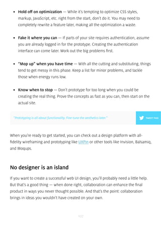 • Hold off on optimization — While it’s tempting to optimize CSS styles, 
markup, JavaScript, etc. right from the start, don’t do it. You may need to 
completely rewrite a feature later, making all the optimization a waste. 
• Fake it where you can — If parts of your site requires authentication, assume 
you are already logged in for the prototype. Creating the authentication 
interface can come later. Work out the big problems first. 
• “Mop up” when you have time — With all the cutting and substituting, things 
tend to get messy in this phase. Keep a list for minor problems, and tackle 
those when energy runs low. 
• Know when to stop — Don’t prototype for too long when you could be 
creating the real thing. Prove the concepts as fast as you can, then start on the 
actual site. 
”Prototyping is all about functionality. Fine-tune the aesthetics later.” TWEET THIS 
When you’re ready to get started, you can check out a design platform with all-fidelity 
wireframing and prototyping like UXPin or other tools like Invision, Balsamiq, 
107 
and Moqups. 
No designer is an island 
If you want to create a successful web UI design, you’ll probably need a little help. 
But that’s a good thing — when done right, collaboration can enhance the final 
product in ways you never thought possible. And that’s the point: collaboration 
brings in ideas you wouldn’t have created on your own. 
 