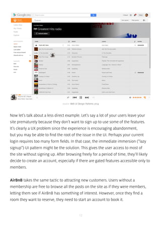 source: Web UI Design Patterns 2014 
Now let’s talk about a less direct example. Let’s say a lot of your users leave your 
site prematurely because they don’t want to sign up to use some of the features. 
It’s clearly a UX problem since the experience is encouraging abandonment, 
but you may be able to find the root of the issue in the UI. Perhaps your current 
login requires too many form fields. In that case, the immediate immersion (“lazy 
signup”) UI pattern might be the solution. This gives the user access to most of 
the site without signing up. After browsing freely for a period of time, they’ll likely 
decide to create an account, especially if there are gated features accessible only to 
members. 
AirBnB takes the same tactic to attracting new customers. Users without a 
membership are free to browse all the posts on the site as if they were members, 
letting them see if AirBnB has something of interest. However, once they find a 
room they want to reserve, they need to start an account to book it. 
12 
 