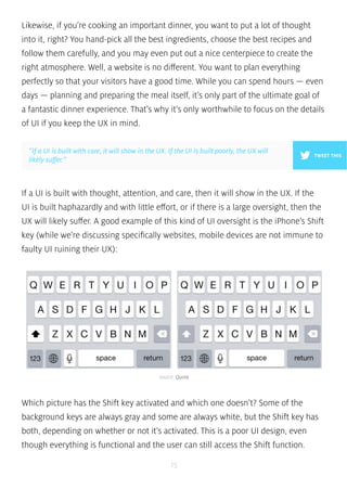 Likewise, if you’re cooking an important dinner, you want to put a lot of thought 
into it, right? You hand-pick all the best ingredients, choose the best recipes and 
follow them carefully, and you may even put out a nice centerpiece to create the 
right atmosphere. Well, a website is no different. You want to plan everything 
perfectly so that your visitors have a good time. While you can spend hours — even 
days — planning and preparing the meal itself, it’s only part of the ultimate goal of 
a fantastic dinner experience. That’s why it’s only worthwhile to focus on the details 
of UI if you keep the UX in mind. 
”If a UI is built with care, it will show in the UX. If the UI is built poorly, the UX will 
likely suffer.” TWEET THIS 
If a UI is built with thought, attention, and care, then it will show in the UX. If the 
UI is built haphazardly and with little effort, or if there is a large oversight, then the 
UX will likely suffer. A good example of this kind of UI oversight is the iPhone’s Shift 
key (while we’re discussing specifically websites, mobile devices are not immune to 
faulty UI ruining their UX): 
source: Quora 
Which picture has the Shift key activated and which one doesn’t? Some of the 
background keys are always gray and some are always white, but the Shift key has 
both, depending on whether or not it’s activated. This is a poor UI design, even 
though everything is functional and the user can still access the Shift function. 
15 
 