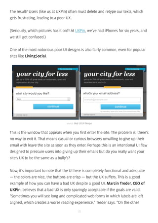 The result? Users (like us at UXPin) often must delete and retype our texts, which 
gets frustrating, leading to a poor UX. 
(Seriously, which pictures has it on?! At UXPin, we’ve had iPhones for six years, and 
we still get confused.) 
One of the most notorious poor UI designs is also fairly common, even for popular 
sites like LivingSocial. 
source: Bad UI/UX Design 
This is the window that appears when you first enter the site. The problem is, there’s 
no way to exit it. That means casual or curious browsers unwilling to give up their 
email with leave the site as soon as they enter. Perhaps this is an intentional UI flaw 
designed to pressure users into giving up their emails but do you really want your 
site’s UX to be the same as a bully’s? 
Now, it’s important to note that the UI here is completely functional and adequate 
— the colors are nice, the buttons are crisp — but the UX suffers. This is a good 
example of how you can have a bad UX despite a good UI. Marcin Treder, CEO of 
UXPin, believes that a bad UX is only sparingly acceptable if the goals are valid. 
“Sometimes you will see long and complicated web forms in which labels are left 
aligned, which creates a worse reading experience,” Treder says. “On the other 
16 
 