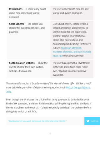 These examples are just a broad overview of the ways UI choices affect UX. For a much 
more detailed explanation of 63 such techniques, check out Web UI Design Patterns 
2014. 
Even though the UI shapes the UX, the first thing you want to do is decide what 
kind of UX you want, and then find the UI that will help bring it to life. Similarly, if 
there’s a problem with your UX, it’s best to identify and detail the problem before 
diving into which UI will fix it. 
18 
Color Scheme — the colors you 
choose for backgrounds, text, and 
graphics. 
Like sound effects, colors create a 
certain ambiance, allowing you to 
set the mood for the experience, 
whether playful or professional. 
Colors also have cultural and 
neurobiological meaning. In Western 
culture, red draws attention, 
increases alertness, and can increase 
heart rate (signaling warning). 
Customization Options — allow the 
user to choose their own avatars, 
settings, displays, etc. 
The user has a personal investment 
in the site and it feels more “their 
own,” leading to a more positive 
overall UX. 
Instructions — if there’s any doubt 
about how something works, 
explain it. 
The user understands how the site 
works, and avoids confusion. 
”Decide what UX you want, then create the UI to help bring it to life.” TWEET THIS 
 