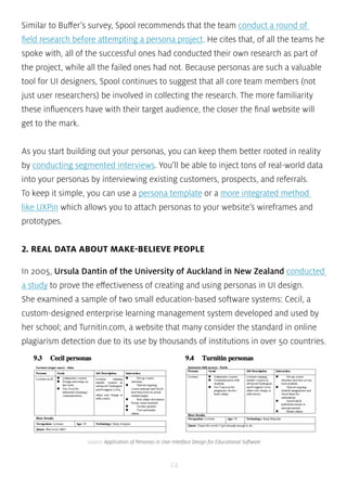 Similar to Buffer’s survey, Spool recommends that the team conduct a round of 
field research before attempting a persona project. He cites that, of all the teams he 
spoke with, all of the successful ones had conducted their own research as part of 
the project, while all the failed ones had not. Because personas are such a valuable 
tool for UI designers, Spool continues to suggest that all core team members (not 
just user researchers) be involved in collecting the research. The more familiarity 
these influencers have with their target audience, the closer the final website will 
get to the mark. 
As you start building out your personas, you can keep them better rooted in reality 
by conducting segmented interviews. You’ll be able to inject tons of real-world data 
into your personas by interviewing existing customers, prospects, and referrals. 
To keep it simple, you can use a persona template or a more integrated method 
like UXPin which allows you to attach personas to your website’s wireframes and 
prototypes. 
2. REAL DATA ABOUT MAKE-BELIEVE PEOPLE 
In 2005, Ursula Dantin of the University of Auckland in New Zealand conducted 
a study to prove the effectiveness of creating and using personas in UI design. 
She examined a sample of two small education-based software systems: Cecil, a 
custom-designed enterprise learning management system developed and used by 
her school; and Turnitin.com, a website that many consider the standard in online 
plagiarism detection due to its use by thousands of institutions in over 50 countries. 
source: Application of Personas in User Interface Design for Educational Software 
24 
 