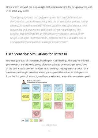 Her research showed, not surprisingly, that personas helped the design process, and 
in no small way, either. 
“Identifying personas and performing their tasks helped introduce 
clarity and accountable reasoning into the UI evaluation process. Using 
personas in combination with Nielsen usability heuristics was not time 
consuming and required no additional software applications. This 
suggests that personas are an inexpensive yet effective option for UI 
design. Even after implementation, personas can be a valuable tool to 
assess usability and pinpoint areas for improvement.” 
User Scenarios: Simulations for Better UI 
You have your cast of characters, but the plot is still lacking. After you’ve finished 
your research and created a group of personas based on your target users, one 
of the best ways to connect mindset to action is by creating user scenarios. User 
scenarios are thought exercises where you map out the actions of each persona 
from the first point of interaction with your website to when they complete a goal. 
source: UX for the Masses 
25 
 