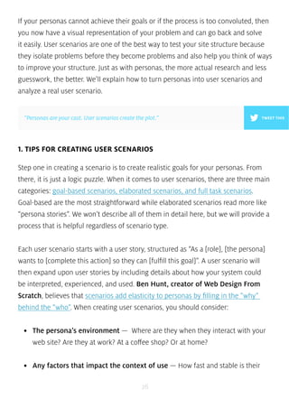 If your personas cannot achieve their goals or if the process is too convoluted, then 
you now have a visual representation of your problem and can go back and solve 
it easily. User scenarios are one of the best way to test your site structure because 
they isolate problems before they become problems and also help you think of ways 
to improve your structure. Just as with personas, the more actual research and less 
guesswork, the better. We’ll explain how to turn personas into user scenarios and 
analyze a real user scenario. 
”Personas are your cast. User scenarios create the plot.” TWEET THIS 
1. TIPS FOR CREATING USER SCENARIOS 
Step one in creating a scenario is to create realistic goals for your personas. From 
there, it is just a logic puzzle. When it comes to user scenarios, there are three main 
categories: goal-based scenarios, elaborated scenarios, and full task scenarios. 
Goal-based are the most straightforward while elaborated scenarios read more like 
“persona stories”. We won’t describe all of them in detail here, but we will provide a 
process that is helpful regardless of scenario type. 
Each user scenario starts with a user story, structured as “As a [role], [the persona] 
wants to [complete this action] so they can [fulfill this goal]”. A user scenario will 
then expand upon user stories by including details about how your system could 
be interpreted, experienced, and used. Ben Hunt, creator of Web Design From 
Scratch, believes that scenarios add elasticity to personas by filling in the “why” 
behind the “who”. When creating user scenarios, you should consider: 
• The persona’s environment — Where are they when they interact with your 
web site? Are they at work? At a coffee shop? Or at home? 
• Any factors that impact the context of use — How fast and stable is their 
26 
 