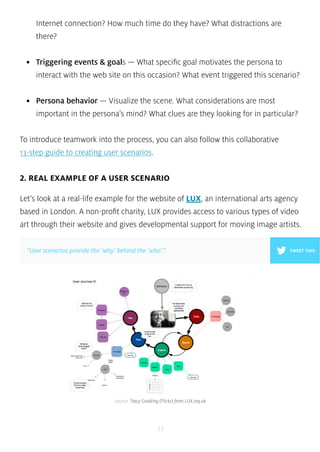 Internet connection? How much time do they have? What distractions are 
there? 
• Triggering events & goals — What specific goal motivates the persona to 
interact with the web site on this occasion? What event triggered this scenario? 
• Persona behavior — Visualize the scene. What considerations are most 
important in the persona’s mind? What clues are they looking for in particular? 
To introduce teamwork into the process, you can also follow this collaborative 
13-step guide to creating user scenarios. 
2. REAL EXAMPLE OF A USER SCENARIO 
Let’s look at a real-life example for the website of LUX, an international arts agency 
based in London. A non-profit charity, LUX provides access to various types of video 
art through their website and gives developmental support for moving image artists. 
“User scenarios provide the ‘why’ behind the ‘who’.” 
source: Tracy Godding (Flickr) from LUX.org.uk 
27 
TWEET THIS 
 