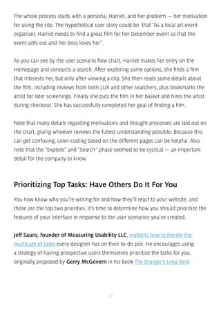 The whole process starts with a persona, Harriet, and her problem — her motivation 
for using the site. The hypothetical user story could be that “As a local art event 
organizer, Harriet needs to find a great film for her December event so that the 
event sells out and her boss loves her”. 
As you can see by the user scenario flow chart, Harriet makes her entry on the 
Homepage and conducts a search. After exploring some options, she finds a film 
that interests her, but only after viewing a clip. She then reads some details about 
the film, including reviews from both LUX and other searchers, plus bookmarks the 
artist for later screenings. Finally she puts the film in her basket and hires the artist 
during checkout. She has successfully completed her goal of finding a film. 
Note that many details regarding motivations and thought processes are laid out on 
the chart, giving whoever reviews the fullest understanding possible. Because this 
can get confusing, color-coding based on the different pages can be helpful. Also 
note that the “Explore” and “Search” phase seemed to be cyclical — an important 
detail for the company to know. 
Prioritizing Top Tasks: Have Others Do It For You 
You now know who you’re writing for and how they’ll react to your website, and 
those are the top two priorities. It’s time to determine how you should prioritize the 
features of your interface in response to the user scenarios you’ve created. 
Jeff Sauro, founder of Measuring Usability LLC, explains how to handle the 
multitude of tasks every designer has on their to-do pile. He encourages using 
a strategy of having prospective users themselves prioritize the tasks for you, 
originally proposed by Gerry McGovern in his book The Stranger’s Long Neck. 
28 
 