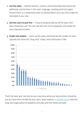 1. List the tasks — Identify features, content, and functionality that need to be 
addressed, and list them in the users’ language, avoiding technical jargon. 
Present them in a randomized order to representative users you think might be 
interested in your site. 
2. Ask the users to pick five — If you’ve properly laid out all the tasks, then 
there should be a lot. The user will skim the list for keywords, and notate the 
ones important to them. 
3. Graph and analyze — Count up the votes and divide by the number of users. 
Typically this forms the “long neck” shape, hence McGovern’s title. 
source: Measuring U 
That’s the basic gist: not only do you now know what your top priorities should be, 
but you have them verified by your users. Sauro explains in another article how this 
long neck organization of problems coincides with the Pareto principle. 
29 
 