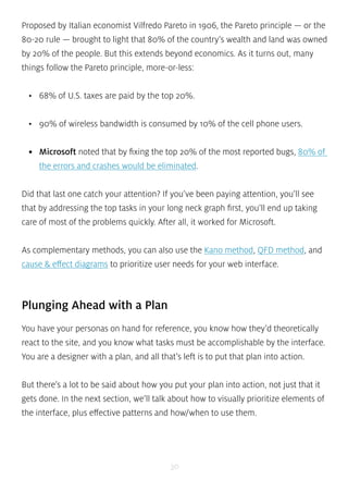 Proposed by Italian economist Vilfredo Pareto in 1906, the Pareto principle — or the 
80-20 rule — brought to light that 80% of the country’s wealth and land was owned 
by 20% of the people. But this extends beyond economics. As it turns out, many 
things follow the Pareto principle, more-or-less: 
• 68% of U.S. taxes are paid by the top 20%. 
• 90% of wireless bandwidth is consumed by 10% of the cell phone users. 
• Microsoft noted that by fixing the top 20% of the most reported bugs, 80% of 
the errors and crashes would be eliminated. 
Did that last one catch your attention? If you’ve been paying attention, you’ll see 
that by addressing the top tasks in your long neck graph first, you’ll end up taking 
care of most of the problems quickly. After all, it worked for Microsoft. 
As complementary methods, you can also use the Kano method, QFD method, and 
cause & effect diagrams to prioritize user needs for your web interface. 
Plunging Ahead with a Plan 
You have your personas on hand for reference, you know how they’d theoretically 
react to the site, and you know what tasks must be accomplishable by the interface. 
You are a designer with a plan, and all that’s left is to put that plan into action. 
But there’s a lot to be said about how you put your plan into action, not just that it 
gets done. In the next section, we’ll talk about how to visually prioritize elements of 
the interface, plus effective patterns and how/when to use them. 
30 
 