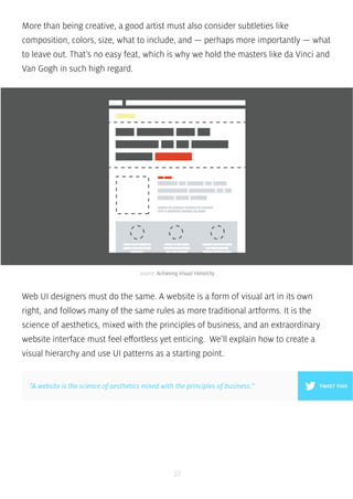 More than being creative, a good artist must also consider subtleties like 
composition, colors, size, what to include, and — perhaps more importantly — what 
to leave out. That’s no easy feat, which is why we hold the masters like da Vinci and 
Van Gogh in such high regard. 
source: Achieving Visual Hierarchy 
Web UI designers must do the same. A website is a form of visual art in its own 
right, and follows many of the same rules as more traditional artforms. It is the 
science of aesthetics, mixed with the principles of business, and an extraordinary 
website interface must feel effortless yet enticing. We’ll explain how to create a 
visual hierarchy and use UI patterns as a starting point. 
”A website is the science of aesthetics mixed with the principles of business.” TWEET THIS 
32 
 