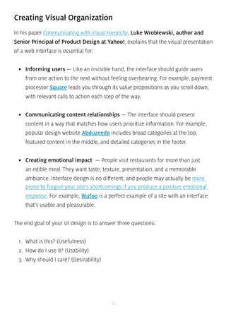 Creating Visual Organization 
In his paper Communicating with Visual Hierarchy, Luke Wroblewski, author and 
Senior Principal of Product Design at Yahoo!, explains that the visual presentation 
of a web interface is essential for: 
• Informing users — Like an invisible hand, the interface should guide users 
from one action to the next without feeling overbearing. For example, payment 
processor Square leads you through its value propositions as you scroll down, 
with relevant calls to action each step of the way. 
• Communicating content relationships — The interface should present 
content in a way that matches how users prioritize information. For example, 
popular design website Abduzeedo includes broad categories at the top, 
featured content in the middle, and detailed categories in the footer. 
• Creating emotional impact — People visit restaurants for more than just 
an edible meal. They want taste, texture, presentation, and a memorable 
ambiance. Interface design is no different, and people may actually be more 
prone to forgive your site’s shortcomings if you produce a positive emotional 
response. For example, Wufoo is a perfect example of a site with an interface 
that’s usable and pleasurable. 
The end goal of your UI design is to answer three questions: 
33 
1. What is this? (Usefulness) 
2. How do I use it? (Usability) 
3. Why should I care? (Desirability) 
 
