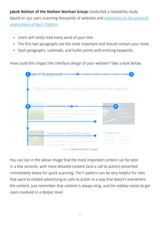 Jakob Nielson of the Nielson Norman Group conducted a readability study 
based on 232 users scanning thousands of websites and elaborates on the practical 
implications of the F-Pattern: 
• Users will rarely read every word of your text. 
• The first two paragraphs are the most important and should contain your hook. 
• Start paragraphs, subheads, and bullet points with enticing keywords. 
How could this impact the interface design of your website? Take a look below. 
source: Understanding the F Layout 
You can see in the above image that the most important content can be seen 
in a few seconds, with more detailed content (and a call to action) presented 
immediately below for quick scanning. The F-pattern can be very helpful for sites 
that want to embed advertising or calls to action in a way that doesn’t overwhelm 
the content. Just remember that content is always king, and the sidebar exists to get 
users involved in a deeper level. 
35 
 
