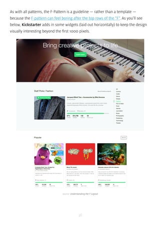 As with all patterns, the F-Pattern is a guideline — rather than a template — 
because the F-pattern can feel boring after the top rows of the “F”. As you’ll see 
below, Kickstarter adds in some widgets (laid out horizontally) to keep the design 
visually interesting beyond the first 1000 pixels. 
source: Understanding the F Layout 
36 
 