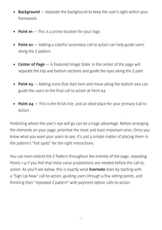 • Background — Separate the background to keep the user’s sight within your 
framework. 
• Point #1 — This is a prime location for your logo. 
• Point #2 — Adding a colorful secondary call to action can help guide users 
along the Z-pattern. 
• Center of Page — A Featured Image Slider in the center of the page will 
separate the top and bottom sections and guide the eyes along the Z path. 
• Point #3 — Adding icons that start here and move along the bottom axis can 
guide the users to the final call to action at Point #4. 
• Point #4 — This is the finish line, and an ideal place for your primary Call to 
Action. 
Predicting where the user’s eye will go can be a huge advantage. Before arranging 
the elements on your page, prioritize the most and least important ones. Once you 
know what you want your users to see, it’s just a simple matter of placing them in 
the pattern’s “hot spots” for the right interactions. 
You can even extend the Z Pattern throughout the entirety of the page, repeating 
Points 1-4 if you feel that more value propositions are needed before the call-to-action. 
As you’ll see below, this is exactly what Evernote does by starting with 
a “Sign Up Now” call-to-action, guiding users through a few selling points, and 
finishing their “repeated Z pattern” with payment option calls-to-action. 
38 
 