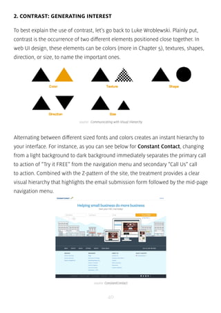 2. CONTRAST: GENERATING INTEREST 
To best explain the use of contrast, let’s go back to Luke Wroblewski. Plainly put, 
contrast is the occurrence of two different elements positioned close together. In 
web UI design, these elements can be colors (more in Chapter 5), textures, shapes, 
direction, or size, to name the important ones. 
source: Communicating with Visual Hierarchy 
Alternating between different sized fonts and colors creates an instant hierarchy to 
your interface. For instance, as you can see below for Constant Contact, changing 
from a light background to dark background immediately separates the primary call 
to action of “Try it FREE” from the navigation menu and secondary “Call Us” call 
to action. Combined with the Z-pattern of the site, the treatment provides a clear 
visual hierarchy that highlights the email submission form followed by the mid-page 
navigation menu. 
source: ConstantContact 
40 
 