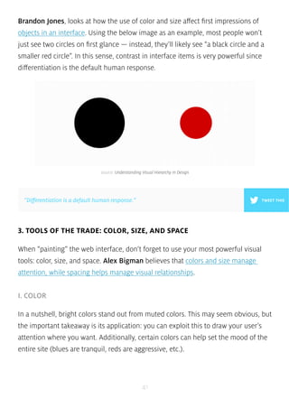 Brandon Jones, looks at how the use of color and size affect first impressions of 
objects in an interface. Using the below image as an example, most people won’t 
just see two circles on first glance — instead, they’ll likely see “a black circle and a 
smaller red circle”. In this sense, contrast in interface items is very powerful since 
differentiation is the default human response. 
source: Understanding Visual Hierarchy in Design 
”Differentiation is a default human response.” TWEET THIS 
3. TOOLS OF THE TRADE: COLOR, SIZE, AND SPACE 
When “painting” the web interface, don’t forget to use your most powerful visual 
tools: color, size, and space. Alex Bigman believes that colors and size manage 
attention, while spacing helps manage visual relationships. 
41 
I. COLOR 
In a nutshell, bright colors stand out from muted colors. This may seem obvious, but 
the important takeaway is its application: you can exploit this to draw your user’s 
attention where you want. Additionally, certain colors can help set the mood of the 
entire site (blues are tranquil, reds are aggressive, etc.). 
 