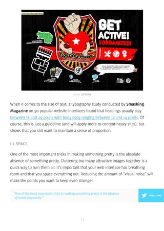 source: Get Active 
When it comes to the size of text, a typography study conducted by Smashing 
Magazine on 50 popular website interfaces found that headings usually stay 
between 18 and 29 pixels with body copy ranging between 12 and 14 pixels. Of 
course, this is just a guideline (and will apply more to content-heavy sites), but 
shows that you still want to maintain a sense of proportion. 
43 
III. SPACE 
One of the most important tricks in making something pretty is the absolute 
absence of something pretty. Cluttering too many attractive images together is a 
quick way to ruin them all. It’s important that your web interface has breathing 
room and that you space everything out. Reducing the amount of “visual noise” will 
make the points you want to keep even stronger. 
”One of the most important tricks to making something pretty is the absence 
of something pretty.” 
TWEET THIS 
 
