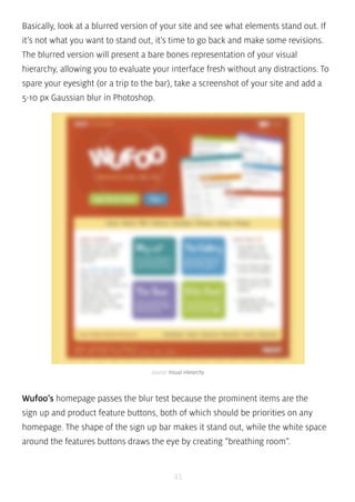 Basically, look at a blurred version of your site and see what elements stand out. If 
it’s not what you want to stand out, it’s time to go back and make some revisions. 
The blurred version will present a bare bones representation of your visual 
hierarchy, allowing you to evaluate your interface fresh without any distractions. To 
spare your eyesight (or a trip to the bar), take a screenshot of your site and add a 
5-10 px Gaussian blur in Photoshop. 
source: Visual Hierarchy 
Wufoo’s homepage passes the blur test because the prominent items are the 
sign up and product feature buttons, both of which should be priorities on any 
homepage. The shape of the sign up bar makes it stand out, while the white space 
around the features buttons draws the eye by creating “breathing room”. 
45 
 