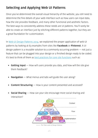 Selecting and Applying Web UI Patterns 
Once you’ve determined the overall visual hierarchy of the website, you still need to 
determine the fine details of your web interface such as how users can input data, 
how the site provides feedback, and many other functional and aesthetic factors. 
The best ways to consistently address these needs are UI patterns. You’ll rarely be 
able to create an interface just by stitching different patterns together, but they are 
a great foundation for customization. 
In Web UI Design Patterns 2014, we explained the proper application of web UI 
patterns by looking at 63 examples from sites like Facebook or Pinterest. A UI 
design pattern is a reusable solution to a commonly occurring problem — not just a 
feature that can be plugged into your design or a finished design ready to be coded. 
It’s best to think of them as best practices for core site functions such as: 
• Getting Input — How will users provide you data, and how will the site give 
them feedback? 
• Navigation — What menus and tabs will guide the user along? 
• Content Structuring — How is your content presented and accessed? 
• Social Sharing — How can your site encourage more social sharing and 
interaction? 
source: The Three Levels of Design Patterns 
46 
 